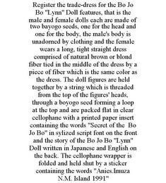 REGISTER THE TRADE-DRESS FOR THE BO JO BO "LYNN" DOLL FEATURES, THAT IS THE MALE AND FEMALE DOLLS EACH ARE MADE OF TWO BAYOGO SEEDS, ONE FOR THE HEAD AND ONE FOR THE BODY, THE MALE'S BODY IS UNADORNED BY CLOTHING AND THE FEMALE WEARS A LONG, TIGHT STRAIGHT DRESS COMPRISED OF NATURAL BROWN OR BLOND FIBER TIED IN THE MIDDLE OF THE DRESS BY A PIECE OF FIBER WHICH IS THE SAME COLOR AS THE DRESS. THE DOLL FIGURES ARE HELD TOGETHER BY A STRING WHICH IS THREADED FROM THE TOP OF THE FIGURES' HEADS, THROUGH A BOYOGO SEED FORMING A LOOP AT THE TOP AND ARE PACKED FLAT IN CLEAR CELLOPHANE WITH A PRINTED PAPER INSERT CONTAINING THE WORDS "SECRET OF THE BO JO BO" IN SYLIZED SCRIPT FONT ON THE FRONT AND THE STORY OF THE BO JO BO "LYNN" DOLL WRITTEN IN JAPANESE AND ENGLISH ON THE BACK. THE CELLOPHANE WRAPPER IS FOLDED AND HELD SHUT BY A STICKER CONTAINING THE WORDS "ANIES.IMUZA N.M. ISLAND 1991"