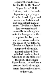 REGISTER THE TRADE-DRESS FOR THE BO JO BO "LYNN" "LYNN & JOE" DOLL FEATURES, THAT IS: THE MALE FIGURE IS SLIGHTLY LARGER THAN THE FEMALE FIGURE AND WEARS A WIDE-BRIMMED AND CONICAL HAT MADE OF STRAW. THE FEMALE FIGURE HAS TWO UNADORNED SEASHELLS FOR A BRA GLUED ONTO THE BAYOGO SEED THAT COMPRISES HER BODY AND CARRIES A STRAW BASKET IN THE CROOK OF HER LEFT ARM. THE FEMALE FIGURE'S HAIR IS COMPRISED OF STRAIGHT, NATURAL-COLORED FIBER WHICH DECENDS WITHOUT WIDENING TO THE MIDDLE OF THE SKIRT. THE FEMALE FIGURE HAS NO HAT AND HAS A NARROW SHOCK OF STRAIGHT BANGS THAT REACHES ALMOST TO HER EYES.