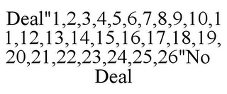 DEAL"1,2,3,4,5,6,7,8,9,10,11,12,13,14,15,16,17,18,19,20,21,22,23,24,25,26"NO DEAL