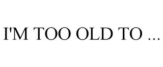 I'M TOO OLD TO ...