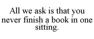 ALL WE ASK IS THAT YOU NEVER FINISH A BOOK IN ONE SITTING.