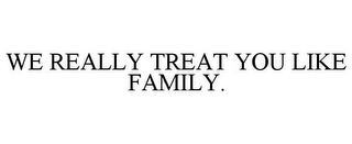 WE REALLY TREAT YOU LIKE FAMILY.