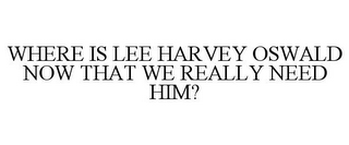 WHERE IS LEE HARVEY OSWALD NOW THAT WE REALLY NEED HIM?