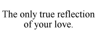 THE ONLY TRUE REFLECTION OF YOUR LOVE.