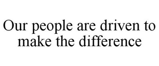 OUR PEOPLE ARE DRIVEN TO MAKE THE DIFFERENCE