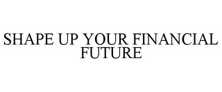 SHAPE UP YOUR FINANCIAL FUTURE