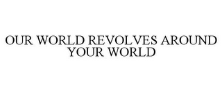 OUR WORLD REVOLVES AROUND YOUR WORLD