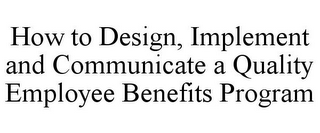 HOW TO DESIGN, IMPLEMENT AND COMMUNICATE A QUALITY EMPLOYEE BENEFITS PROGRAM