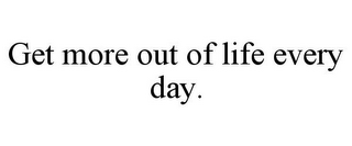 GET MORE OUT OF LIFE EVERY DAY.