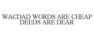 WACDAD WORDS ARE CHEAP DEEDS ARE DEAR