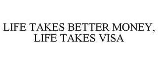 LIFE TAKES BETTER MONEY, LIFE TAKES VISA