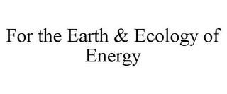 FOR THE EARTH & ECOLOGY OF ENERGY