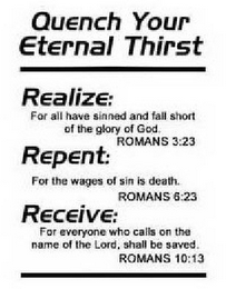 QUENCH YOUR ETERNAL THIRST REALIZE: FORALL HAVE SINNED AND FALL SHORT OF THE GLORY OF GOD. ROMANS 3:23 REPENT: FOR THE WAGES OF SIN IS DEATH. ROMANS 6:23 RECEIVE: FOR EVERYONE WHO CALLS ON THE NAME OF THE LORD, SHALL BE SAVED. ROMANS 10:13