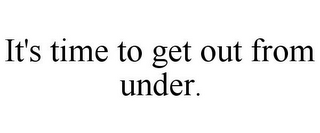 IT'S TIME TO GET OUT FROM UNDER.