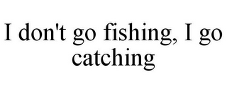 I DON'T GO FISHING, I GO CATCHING