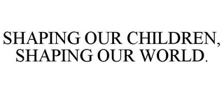 SHAPING OUR CHILDREN, SHAPING OUR WORLD.