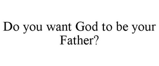 DO YOU WANT GOD TO BE YOUR FATHER?