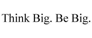 THINK BIG. BE BIG.