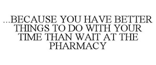 ...BECAUSE YOU HAVE BETTER THINGS TO DO WITH YOUR TIME THAN WAIT AT THE PHARMACY