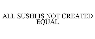 ALL SUSHI IS NOT CREATED EQUAL