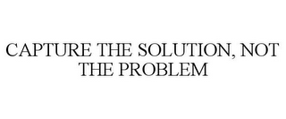 CAPTURE THE SOLUTION, NOT THE PROBLEM