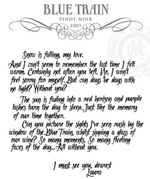 BLUE TRAIN PINOT NOIR 2009 SNOW IS FALLING, MY LOVE. AND I CAN'T SEEM TO REMEMBER THE LAST TIME I FELT WARM. CERTAINLY NOT AFTER YOU LEFT. NO, I WON'T FEEL SORRY FOR MYSELF. BUT CAN DAYS BE DAYS WITH NO LIGHT? WITHOUT YOU? THE SUN IS FADING INTO A RED HORIZON AND PURPLE LASHES TURN THE DAY TO SLEEP. JUST LIKE THE MEMORY OF OUR TIME TOGETHER. CAN YOU PICTURE THE SIGHTS I'VE SEEN RUSH BY THE WINDOW OF THE BLUE TRAIN, WHILST SIPPING A GLASS OF OUR WINE? SO MANY MOMENTS. SO MANY FLEETING FACES OF THE DAY... ALL WITHOUT YOU. I MUST SEE YOU, DEAREST LAURA