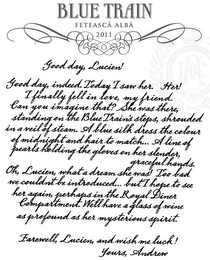 BLUE TRAIN FETEASCA ALBA 2011 GOOD DAY LUCIEN! GOOD DAY INDEED. TODAY I SAW HER. HER! I FINALLY FELL IN LOVE, MY FRIEND. CAN YOU IMAGINE THAT? SHE WAS THERE, STANDING ON THE BLUE TRAIN'S STEPS, SHROUDED IN A VEIL OF STEAM. A BLUE SILK DRESS THE COLOUR OF MIDNIGHT AND HAIR TO MATCH... A LINE OF PEARLS HOLDING THE GLOVES ON HER SLENDER, GRACEFUL HANDS. OH, LUCIEN, WHAT A DREAM SHE WAS! TOO BAD WE COULDN'T BE INTRODUCED... BUT I HOPE TO SEE HER AGAIN, PERHAPS IN THE ROYAL DINER COMPARTMENT. WE'LL HAVE A GLASS OF WINE AS PROFOUND AS HER MYSTERIOUS SPIRIT, FAREWELL, LUCIEN, AND WISH ME LUCK! YOURS, ANDREW