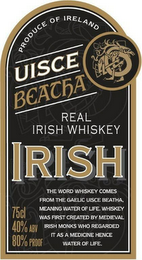 UISCE BEATHA REAL IRISH WHISKEY UISCE BEATHA REAL IRISH WHISKEY PRODUCE OF IRELAND IRISH THE WORD WHISKEY COMES FROM THE GAELIC BEATHA, MEANING WATER OF LIFE. WHISKEY WAS FIRST CREATED BY MEDIEVAL IRISH MONKS WHO REGARDED IT AS A MEDICINE HENCE WATER OF LIFE. 75CL 40% ABV 80% PROOF