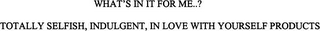 WHAT'S IN IT FOR ME...? TOTALLY SELFISH, INDULGENT, IN LOVE WITH YOURSELF PRODUCTS