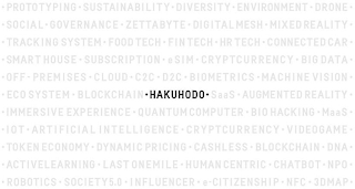 ·HAKUHODO· PROTOTYPING · SUSTAINABILITY· DIVERSITY · ENVIRONMENT · DRONE · SOCIAL · GOVERNANCE · ZETTABYTE · DIGITAL MESH · MIXED REALITY · TRACKING SYSTEM · FOOD TECH · FIN TECH · HR TECH · CONNECTED CAR · SMART HOUSE · SUBSCRIPTION · ESIM · CRYPTCURRENCY · BIG DATA · OFF-PREMISES · CLOUD · C2C · D2C · BIOMETRICS · MACHINE VISION · ECOSYSTEM · BLOCKCHAIN · SAAS · AUGMENTED REALITY · IMMERSIVE EXPERIENCE · QUANTUM COMPUTER · BIOHACKING · MAAS · IOT · ARTIFICIAL INTELLIGENCE · VIDEOGAME · TOKEN ECONOMY · DYNAMIC PRICING · CASHLESS · BLOCKCHAIN · DNA · ACTIVE LEARNING · LAST ONE MILE · HUMANCENTRIC · CHATBOT · NPO · ROBOTICS · SOCIETY5.0 · INFLUENCER · E-CITIZENSHIP · NFC · 3DMAP