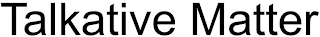 TALKATIVE MATTER