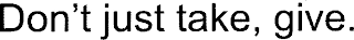 DON'T JUST TAKE, GIVE.