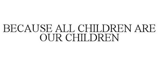 BECAUSE ALL CHILDREN ARE OUR CHILDREN