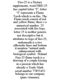 FIRE-25 IS A DIETARY SUPPLEMENTS, WORD FIRE-25 HAS CAPITAL LETTER "I", LETTER "I" REPRESENTS A FLAME TORCH WHICH IS ON FIRE. THE FLAME TORCH CONSIST OF RED AND YELLOW FLAME, THERE S A NUMERICAL NUMBER 25 ASSOCIATED WITH FIRE LOGO, LETTER 25 IS NEITHER GENERIC NOR DESCRIPTIVE BUT IT ATTRIBUTES TO LOGO OF FIRE-25, UNDERNEATH IS A TWO SILHOUETTE LINES AND BOTTOM IT MENTION "NATURAL MALE ENHANCEMENT WITH BIOLOGICAL SYMBOL. BEHIND FIRE-25 FLAME TORCH IS A DRAWING OF A COUPLE KISSING IN A PASSION WHICH HAS ALREADY A TRADE MARK SERIAL NUMBER 77855453 BELONGS TO OUR COMPANY (PURE VITAMINS).