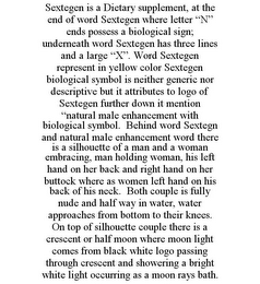 SEXTEGEN IS A DIETARY SUPPLEMENT, AT THE END OF WORD SEXTEGEN WHERE LETTER "N" ENDS POSSESS A BIOLOGICAL SIGN; UNDERNEATH WORD SEXTEGEN HAS THREE LINES AND A LARGE "X". WORD SEXTEGEN REPRESENT IN YELLOW COLOR SEXTEGEN BIOLOGICAL SYMBOL IS NEITHER GENERIC NOR DESCRIPTIVE BUT IT ATTRIBUTES TO LOGO OF SEXTEGEN FURTHER DOWN IT MENTION "NATURAL MALE ENHANCEMENT WITH BIOLOGICAL SYMBOL. BEHIND WORD SEXTEGN AND NATURAL MALE ENHANCEMENT WORD THERE IS A SILHOUETTE OF A MAN AND A WOMAN EMBRACING, MAN HOLDING WOMAN, HIS LEFT HAND ON HER BACK AND RIGHT HAND ON HER BUTTOCK WHERE AS WOMEN LEFT HAND ON HIS BACK OF HIS NECK. BOTH COUPLE IS FULLY NUDE AND HALF WAY IN WATER, WATER APPROACHES FROM BOTTOM TO THEIR KNEES. ON TOP OF SILHOUETTE COUPLE THERE IS A CRESCENT OR HALF MOON WHERE MOON LIGHT COMES FROM BLACK WHITE LOGO PASSING THROUGH CRESCENT AND SHOWERING A BRIGHT WHITE LIGHT OCCURRING AS A MOON RAYS BATH.