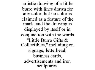 ARTISTIC DRAWING OF A LITTLE BURRO WITH LINES DRAWN FOR ANY COLOR, BUT NO COLOR IS CLAIMED AS A FEATURE OF THE MARK, AND THE DRAWING IS DISPLAYED BY ITSELF OR IN CONJUNCTION WITH THE WORDS "LITTLE BURRO GIFTS & COLLECTIBLES," INCLUDING ON SIGNAGE, LETTERHEAD, BUSINESS CARDS, ADVERTISEMENTS AND IRON SCULPTURES.