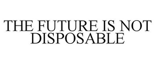 THE FUTURE IS NOT DISPOSABLE