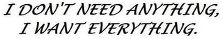 I DON'T NEED ANYTHING, I WANT EVERYTHING.