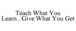 TEACH WHAT YOU LEARN...GIVE WHAT YOU GET