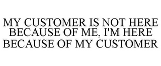 MY CUSTOMER IS NOT HERE BECAUSE OF ME, I'M HERE BECAUSE OF MY CUSTOMER