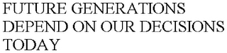 FUTURE GENERATIONS DEPEND ON OUR DECISIONS TODAY