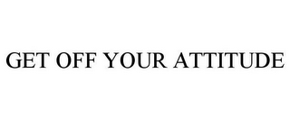 GET OFF YOUR ATTITUDE