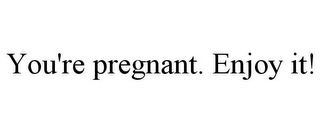 YOU'RE PREGNANT. ENJOY IT!