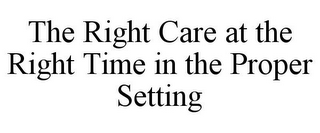 THE RIGHT CARE AT THE RIGHT TIME IN THE PROPER SETTING