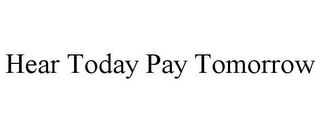 HEAR TODAY PAY TOMORROW