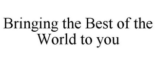 BRINGING THE BEST OF THE WORLD TO YOU