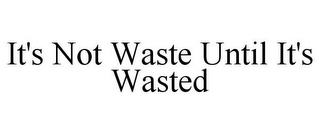 IT'S NOT WASTE UNTIL IT'S WASTED