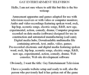 GAY ENTERTAINMENT TELEVISION HELLO, I AM NOT SURE WHERE TO ADD THIS BUT THIS IS THE BIO WRITEUP: AMUSEMENT APPARATUS AND GAMES ADAPTED FOR USE WITH TELEVISION RECEIVERS OR WITH VIDEO OR COMPUTER MONITORS; AUDIO AND VIDEO RECORDINGS FEATURING SPOKEN WORD, ROCK, HIP HOP, ACOUSTIC SONGS, ELECTRIC SONGS, R&B, NEW AGE, EXPERIMENTAL, ACTION, COMEDY, DRAMA; COMPUTER PROGRAMS RECORDED ON DATA MEDIA (SOFTWARE) DESIGNED FOR USE IN CONSTRUCTION AND AUTOMATED MANUFACTURING (CAD/CAM); DIGITAL MEDIA HUBS; DOWNLOADABLE MULTIMEDIA FILE CONTAINING ARTWORK, TEXT, AUDIO, VIDEO, GAMES; PRE-RECORDED ELECTRONIC AND DIGITAL MEDIA FEATURING SPOKEN WORD, ROCK, HIP HOP, ACOUSTIC SONGS, ELECTRIC SONGS, R&B, NEW AGE, EXPERIMENTAL, ACTION, COMEDY, DRAMA; WEB CONSOLES; WEB SITE DEVELOPMENT SOFTWARE OBVIOUSLY, I WANT THE TITLE: GAY ENTERTAINMENT TELEVISION I HAVE A JOOMLA WEBSITE SETUP AND READY TO ROLL, ALSO THE PERSON WHO PREVIOUSLY HAD IT HAS GOTTEN OUT OF THE GAME