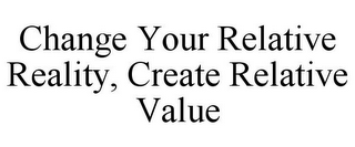 CHANGE YOUR RELATIVE REALITY, CREATE RELATIVE VALUE
