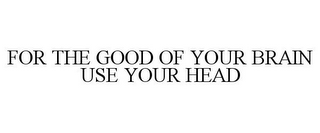 FOR THE GOOD OF YOUR BRAIN USE YOUR HEAD